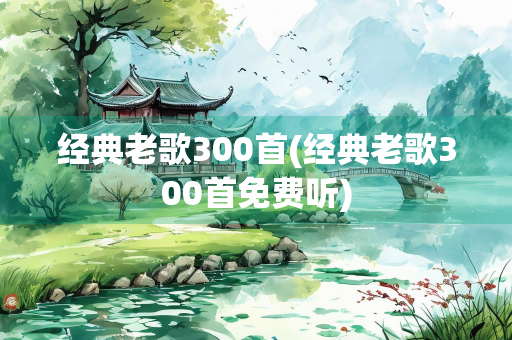 经典老歌300首(经典老歌300首免费听)