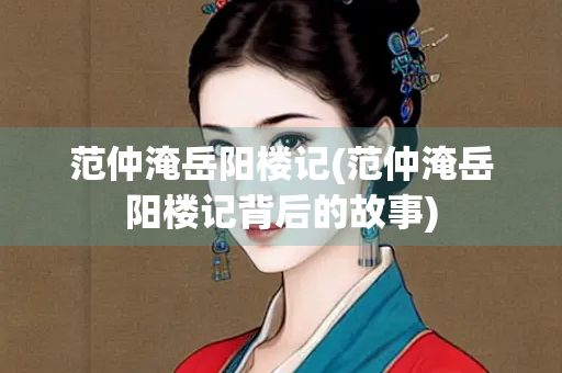 范仲淹岳阳楼记(范仲淹岳阳楼记背后的故事)