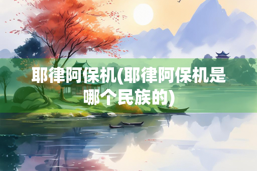 耶律阿保机(耶律阿保机是哪个民族的) 耶律阿保机(耶律阿保机是哪个民族的)