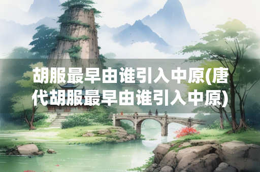 胡服最早由谁引入中原(唐代胡服最早由谁引入中原)