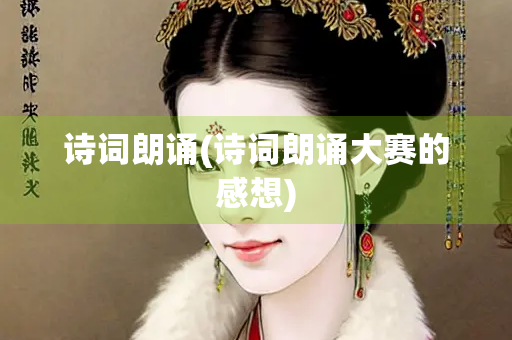 诗词朗诵(诗词朗诵大赛的感想)
