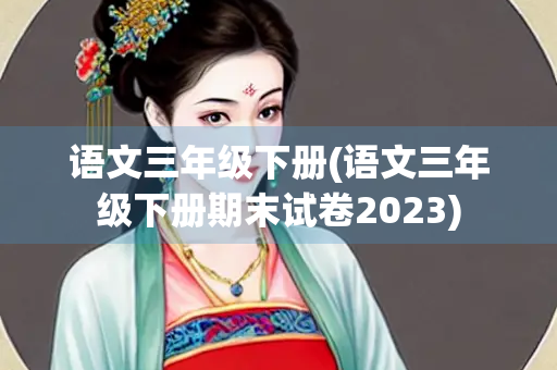 语文三年级下册(语文三年级下册期末试卷2023)