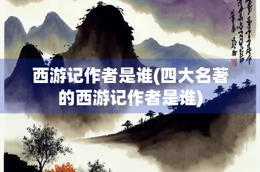 西游记作者是谁(四大名著的西游记作者是谁)