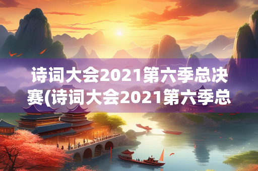 诗词大会2021第六季总决赛(诗词大会2021第六季总决赛结束语)