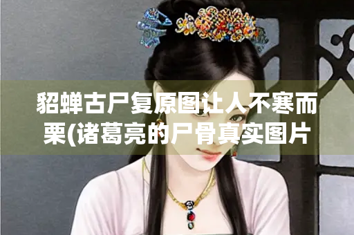 貂蝉古尸复原图让人不寒而栗(诸葛亮的尸骨真实图片)