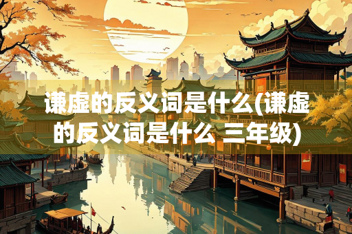 谦虚的反义词是什么(谦虚的反义词是什么 三年级)