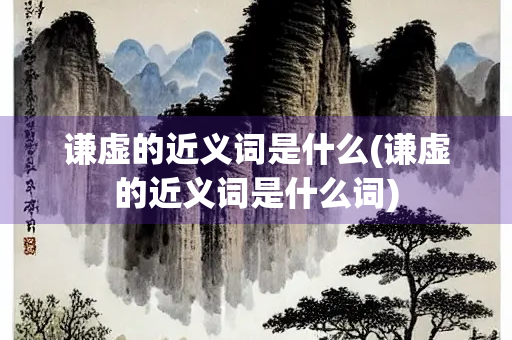 谦虚的近义词是什么(谦虚的近义词是什么词)