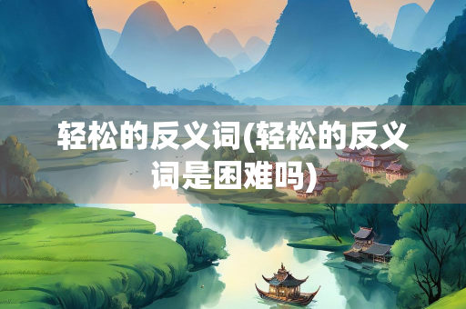 轻松的反义词(轻松的反义词是困难吗)