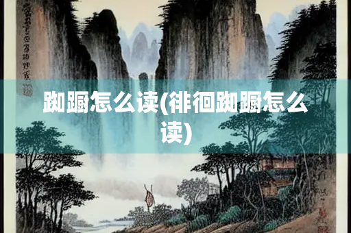 踟蹰怎么读(徘徊踟蹰怎么读)
