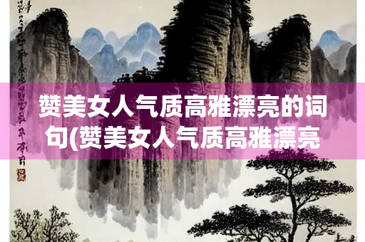 赞美女人气质高雅漂亮的词句(赞美女人气质高雅漂亮的词句100)