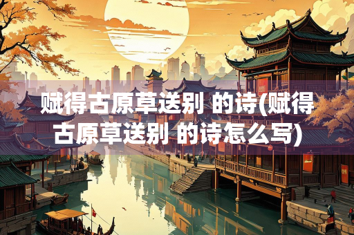 赋得古原草送别 的诗(赋得古原草送别 的诗怎么写)