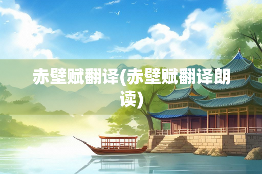 赤壁赋翻译(赤壁赋翻译朗读)