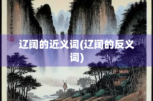 辽阔的近义词(辽阔的反义词)