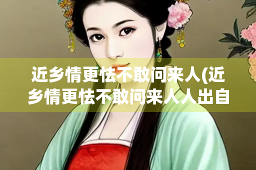 近乡情更怯不敢问来人(近乡情更怯不敢问来人人出自哪首诗)
