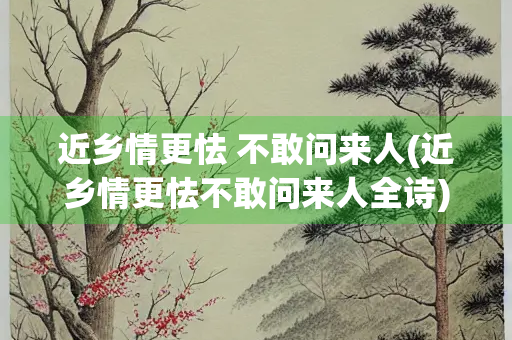 近乡情更怯 不敢问来人(近乡情更怯不敢问来人全诗)