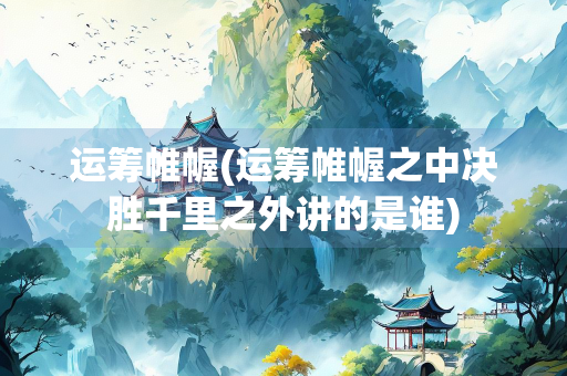 运筹帷幄(运筹帷幄之中决胜千里之外讲的是谁)