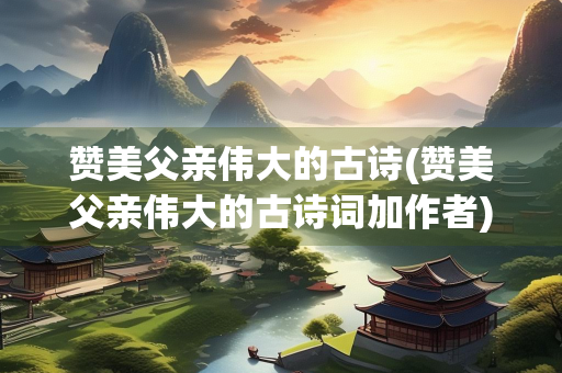 赞美父亲伟大的古诗(赞美父亲伟大的古诗词加作者) 赞美父亲伟大的古诗(赞美父亲伟大的古诗词加作者)