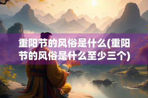 重阳节的风俗是什么(重阳节的风俗是什么至少三个)