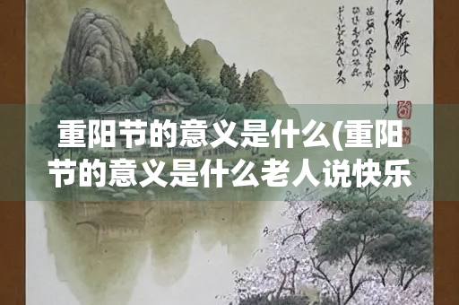 重阳节的意义是什么(重阳节的意义是什么老人说快乐)