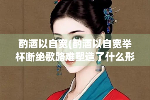 酌酒以自宽(酌酒以自宽举杯断绝歌路难塑造了什么形象)