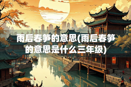 雨后春笋的意思(雨后春笋的意思是什么三年级)