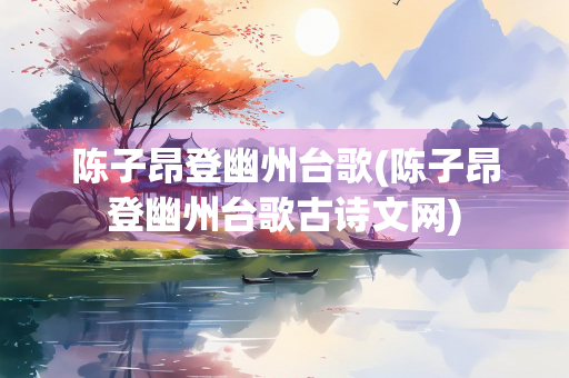 陈子昂登幽州台歌(陈子昂登幽州台歌古诗文网)