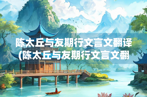 陈太丘与友期行文言文翻译(陈太丘与友期行文言文翻译及注释)