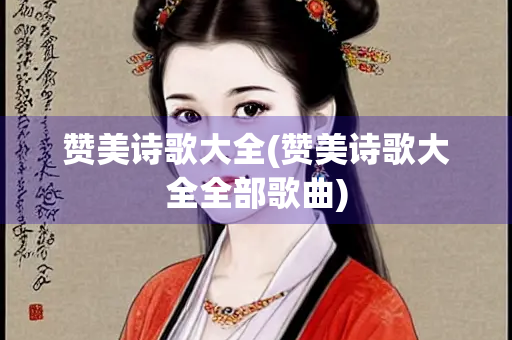 赞美诗歌大全(赞美诗歌大全全部歌曲) 赞美诗歌大全(赞美诗歌大全全部歌曲)