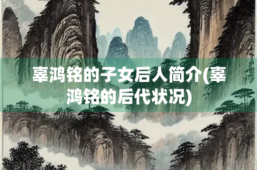 辜鸿铭的子女后人简介(辜鸿铭的后代状况)