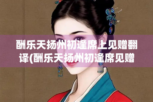 酬乐天扬州初逢席上见赠翻译(酬乐天扬州初逢席见赠翻译视频)