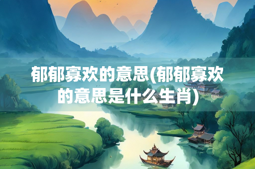 郁郁寡欢的意思(郁郁寡欢的意思是什么生肖)