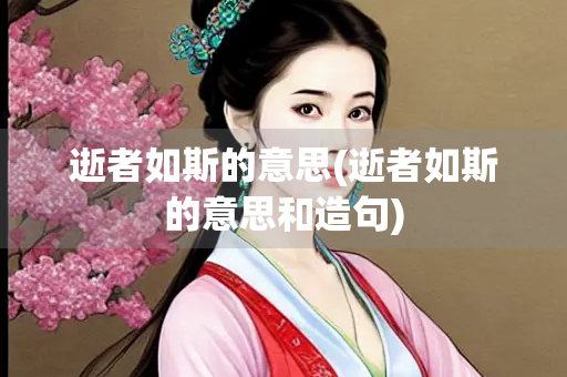 逝者如斯的意思(逝者如斯的意思和造句)