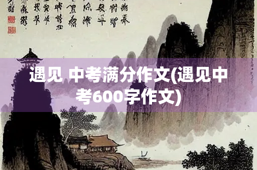 遇见 中考满分作文(遇见中考600字作文) 遇见 中考满分作文(遇见中考600字作文)
