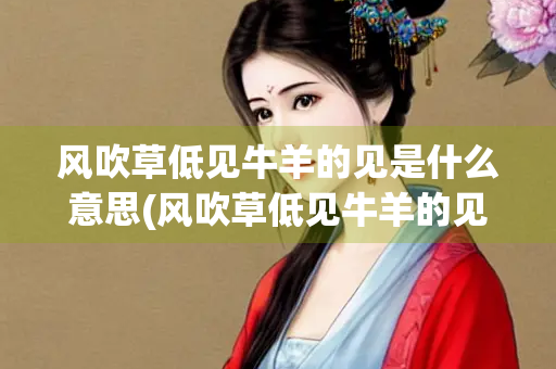 风吹草低见牛羊的见是什么意思(风吹草低见牛羊的见是什么意思体现了草原上)