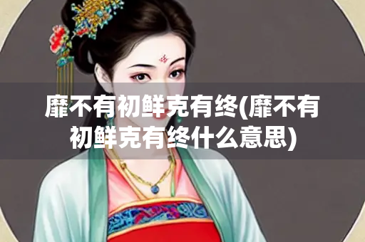 靡不有初鲜克有终(靡不有初鲜克有终什么意思)