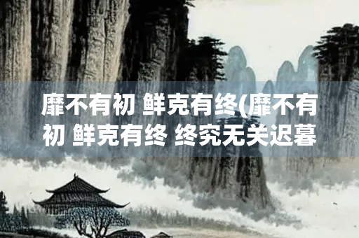 靡不有初 鲜克有终(靡不有初 鲜克有终 终究无关迟暮 不问翻覆)