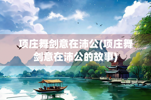 项庄舞剑意在沛公(项庄舞剑意在沛公的故事)