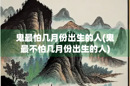 鬼最怕几月份出生的人(鬼最不怕几月份出生的人)
