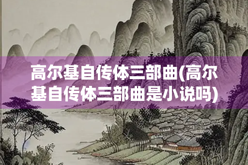 高尔基自传体三部曲(高尔基自传体三部曲是小说吗)
