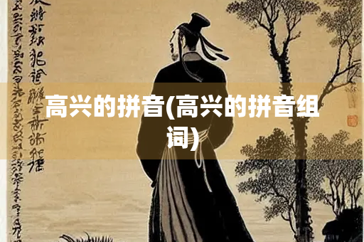 高兴的拼音(高兴的拼音组词) 高兴的拼音(高兴的拼音组词)