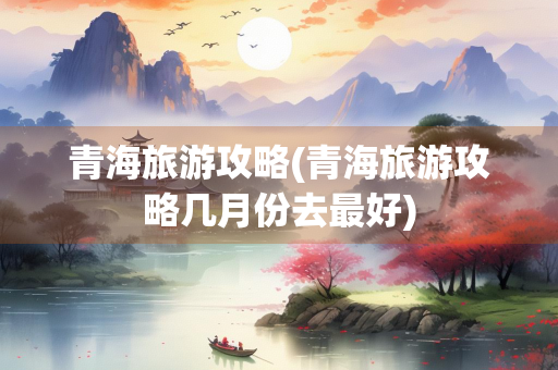 青海旅游攻略(青海旅游攻略几月份去最好)