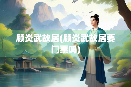 顾炎武故居(顾炎武故居要门票吗)
