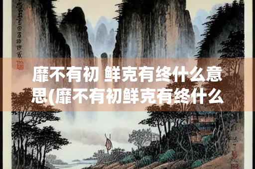 靡不有初 鲜克有终什么意思(靡不有初鲜克有终什么意思读音)