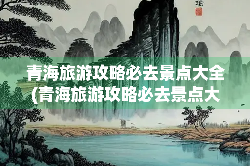 青海旅游攻略必去景点大全(青海旅游攻略必去景点大全地图)