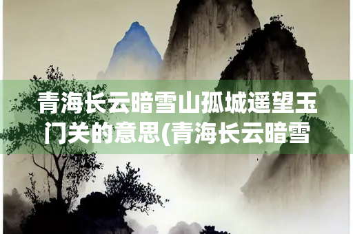 青海长云暗雪山孤城遥望玉门关的意思(青海长云暗雪山孤城遥望玉门关的意思书法)