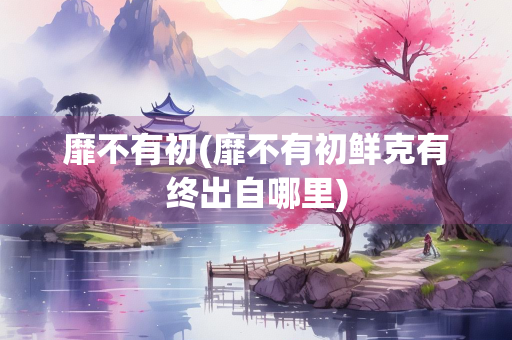 靡不有初(靡不有初鲜克有终出自哪里)