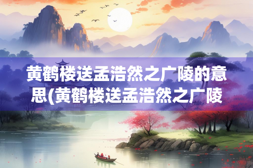 黄鹤楼送孟浩然之广陵的意思(黄鹤楼送孟浩然之广陵的意思翻译)