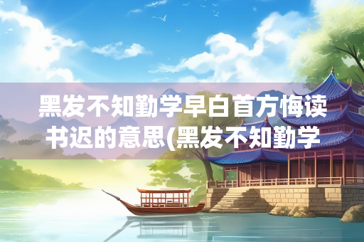 黑发不知勤学早白首方悔读书迟的意思(黑发不知勤学早白首方悔读书迟的理解是什么)