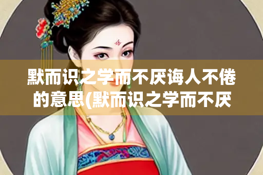 默而识之学而不厌诲人不倦的意思(默而识之学而不厌诲人不倦的意思读音)