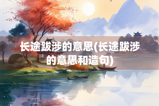 长途跋涉的意思(长途跋涉的意思和造句)